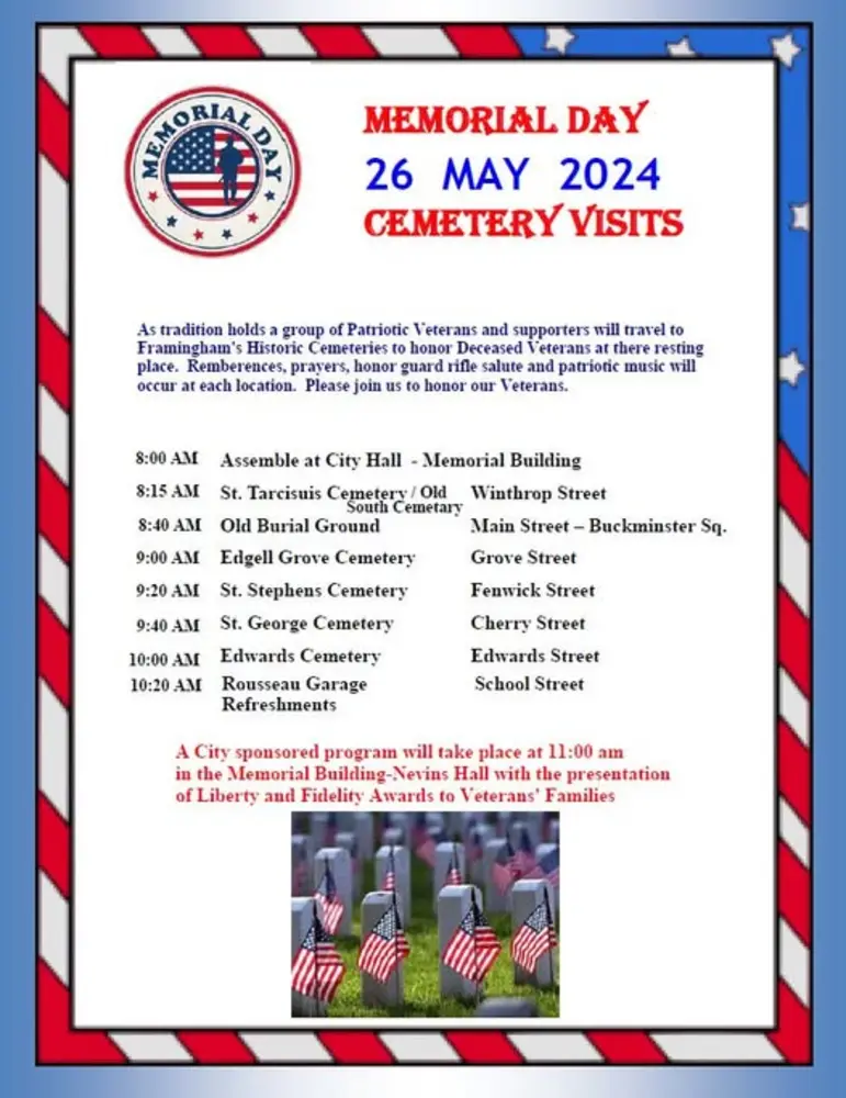 MEMORIAL DAY 26 MAY 2024 CEMETERY VISITS Main text: As tradition holds a group of Patriotic Veterans and supporters will travel to Framingham’s Historic Cemeteries to honor Deceased Veterans at their resting place. Remembrances, prayers, honor guard rifle salute and patriotic music will occur at each location. Please join us to honor our Veterans. Schedule: 8:00 AM: Assemble at City Hall - Memorial Building 8:15 AM: St. Tarcisius Cemetery / Old South Cemetery – Winthrop Street 8:40 AM: Old Burial Ground – Main Street – Buckminster Sq. 9:00 AM: Edgell Grove Cemetery – Grove Street 9:20 AM: St. Stephens Cemetery – Fenwick Street 9:40 AM: St. George Cemetery – Cherry Street 10:00 AM: Edwards Cemetery – Edwards Street 10:20 AM: Rousseau Garage – School Street (Refreshments) Closing note in red text: A City sponsored program will take place at 11:00 am in the Memorial Building - Nevins Hall with the presentation of Liberty and Fidelity Awards to Veterans’ Families. At the bottom of the flyer is an image of military graves each marked with small American flags. The flyer has a patriotic border with red, white, and blue stripes and stars.