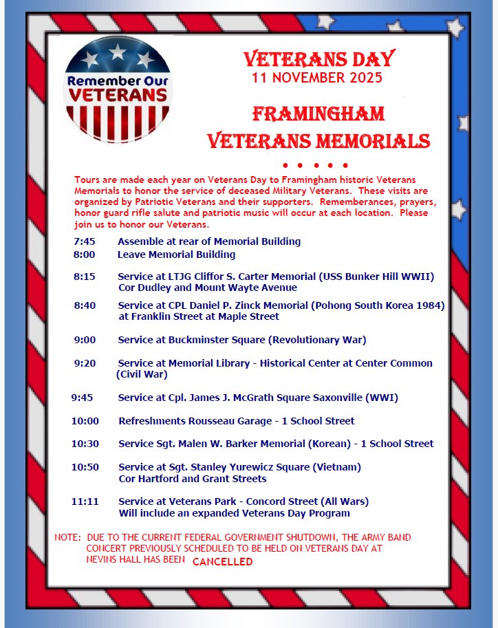 VETERANS DAY 11 NOVEMBER 2025 FRAMINGHAM VETERANS MEMORIALS (Tours are made each year on Veterans Day to Framingham historic Veterans Memorials to honor the service of deceased Military Veterans. These visits are organized by Patriotic Veterans and their supporters. Remembrances, prayers, honor guard rifle salute and patriotic music will occur at each location. Please join us to honor our Veterans.) Schedule: 7:45 — Assemble at rear of Memorial Building 8:00 — Leave Memorial Building 8:15 — Service at LTJG Cliffor S. Carter Memorial (USS Bunker Hill WWII), Cor Dudley and Mount Wayte Avenue 8:40 — Service at CPL Daniel P. Zinck Memorial (Pohong South Korea 1984), at Franklin Street at Maple Street 9:00 — Service at Buckminster Square (Revolutionary War) 9:20 — Service at Memorial Library - Historical Center at Center Common (Civil War) 9:45 — Service at Cpl. James J. McGrath Square Saxonville (WWI) 10:00 — Refreshments Rousseau Garage - 1 School Street 10:30 — Service Sgt. Malen W. Barker Memorial (Korean) - 1 School Street 10:50 — Service at Sgt. Stanley Yurewicz Square (Vietnam), Cor Hartford and Grant Streets 11:11 — Service at Veterans Park - Concord Street (All Wars) — Will include an expanded Veterans Day Program NOTE: DUE TO THE CURRENT FEDERAL GOVERNMENT SHUTDOWN, THE ARMY BAND CONCERT PREVIOUSLY SCHEDULED TO BE HELD ON VETERAN’S DAY AT NEVINS HALL HAS BEEN CANCELLED.