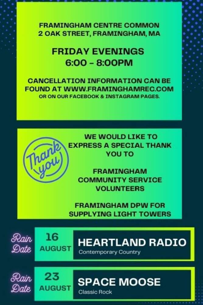 Here is the extracted text from the image:  ---  **FRAMINGHAM CENTRE COMMON**   **2 OAK STREET, FRAMINGHAM, MA**    **FRIDAY EVENINGS**   **6:00 - 8:00PM**    **CANCELLATION INFORMATION CAN BE FOUND AT WWW.FRAMINGHAMREC.COM OR ON OUR FACEBOOK & INSTAGRAM PAGES.**  ---  **WE WOULD LIKE TO EXPRESS A SPECIAL THANK YOU TO**   **FRAMINGHAM COMMUNITY SERVICE VOLUNTEERS**   **FRAMINGHAM DPW FOR SUPPLYING LIGHT TOWERS**  ---  **Rain Date**   **16 AUGUST**   **HEARTLAND RADIO**   **Contemporary Country**  ---  **Rain Date**   **23 AUGUST**   **SPACE MOOSE**   **Classic Rock**  ---